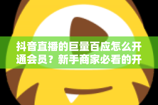 抖音直播的巨量百应怎么开通会员？新手商家必看的开通条件、操作步骤与避坑指南