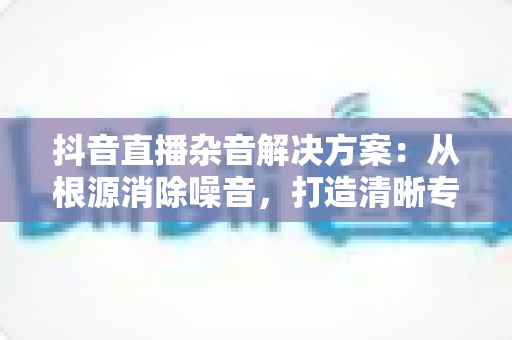 抖音直播杂音解决方案:从根源消除噪音,打造清晰专业的直播音质 抖音直播杂音解决方案:从根源消除噪音,打造清晰专业的直播音质