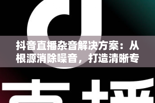 抖音直播杂音解决方案:从根源消除噪音,打造清晰专业的直播音质 抖音直播杂音解决方案:从根源消除噪音,打造清晰专业的直播音质