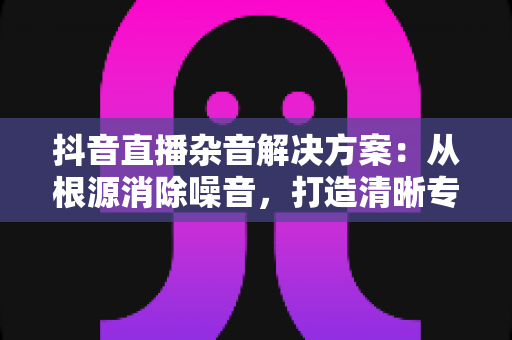 抖音直播杂音解决方案:从根源消除噪音,打造清晰专业的直播音质 抖音直播杂音解决方案:从根源消除噪音,打造清晰专业的直播音质