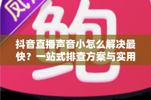 抖音直播声音小怎么解决最快？一站式排查方案与实用技巧全解析