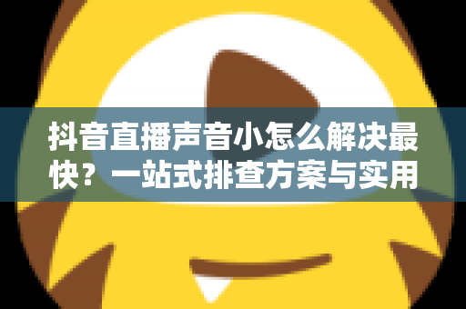 抖音直播声音小怎么解决最快？一站式排查方案与实用技巧全解析