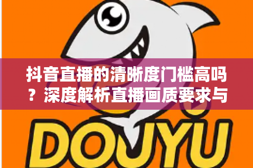 抖音直播的清晰度门槛高吗?深度解析直播画质要求与实用提升指南 抖音直播的清晰度门槛高吗?深度解析直播画质要求与实用提升指南