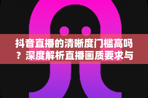 抖音直播的清晰度门槛高吗?深度解析直播画质要求与实用提升指南 抖音直播的清晰度门槛高吗?深度解析直播画质要求与实用提升指南