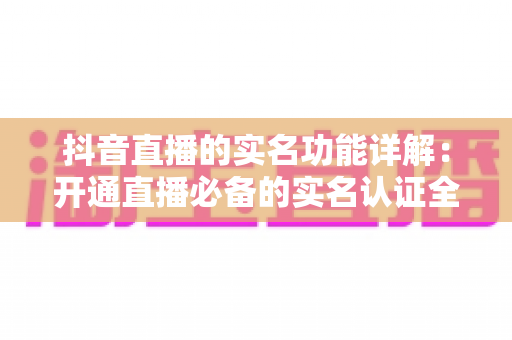 抖音直播的实名功能详解：开通直播必备的实名认证全流程与安全指南