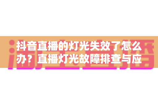 抖音直播的灯光失效了怎么办？直播灯光故障排查与应急处理全攻略
