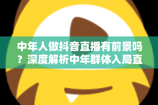 中年人做抖音直播有前景吗?深度解析中年群体入局直播的机遇、挑战与实战攻略 中年人做抖音直播有前景吗?深度解析中年群体入局直播的机遇、挑战与实战攻略