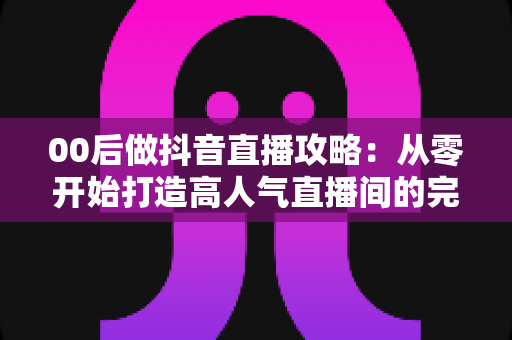 00后做抖音直播攻略：从零开始打造高人气直播间的完整实战指南