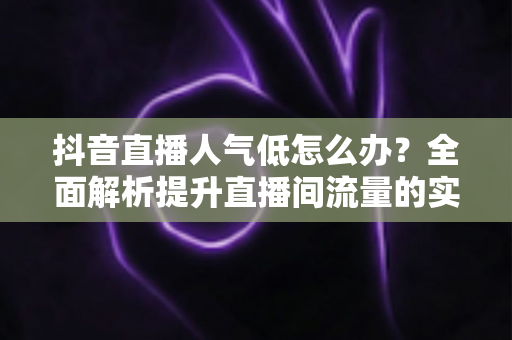 抖音直播人气低怎么办?全面解析提升直播间流量的实用策略与运营技巧 抖音直播人气低怎么办?全面解析提升直播间流量的实用策略与运营技巧