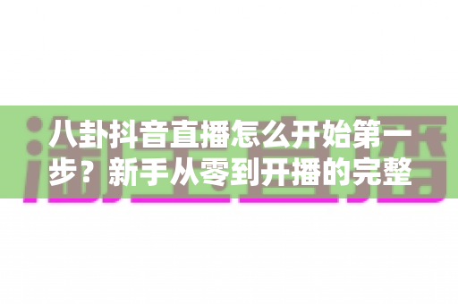 八卦抖音直播怎么开始第一步?新手从零到开播的完整实战指南 八卦抖音直播怎么开始第一步?新手从零到开播的完整实战指南