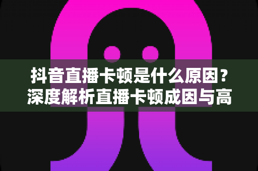 抖音直播卡顿是什么原因?深度解析直播卡顿成因与高效解决方法全指南 抖音直播卡顿是什么原因?深度解析直播卡顿成因与高效解决方法全指南