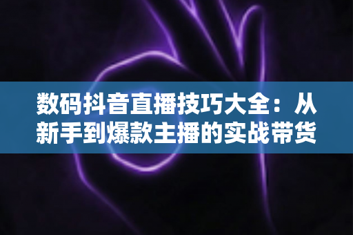 数码抖音直播技巧大全：从新手到爆款主播的实战带货指南