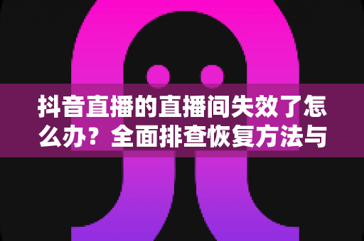 抖音直播的直播间失效了怎么办?全面排查恢复方法与预防指南 抖音直播的直播间失效了怎么办?全面排查恢复方法与预防指南
