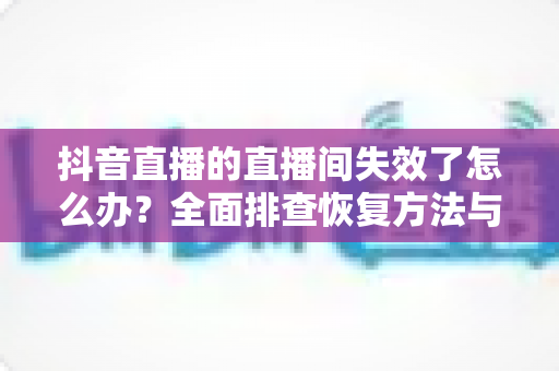 抖音直播的直播间失效了怎么办？全面排查恢复方法与预防指南