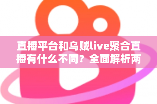 直播平台和乌贼live聚合直播有什么不同？全面解析两者核心差异与选择指南