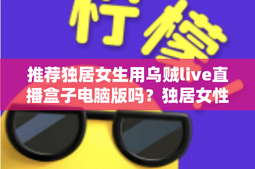 推荐独居女生用乌贼live直播盒子电脑版吗?独居女性安全使用直播软件的完整指南 推荐独居女生用乌贼live直播盒子电脑版吗?独居女性安全使用直播软件的完整指南