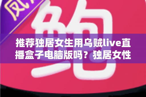 推荐独居女生用乌贼live直播盒子电脑版吗?独居女性安全使用直播软件的完整指南 推荐独居女生用乌贼live直播盒子电脑版吗?独居女性安全使用直播软件的完整指南