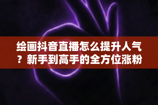 绘画抖音直播怎么提升人气?新手到高手的全方位涨粉实战指南 绘画抖音直播怎么提升人气?新手到高手的全方位涨粉实战指南