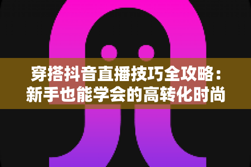穿搭抖音直播技巧全攻略:新手也能学会的高转化时尚直播间运营指南 穿搭抖音直播技巧全攻略:新手也能学会的高转化时尚直播间运营指南