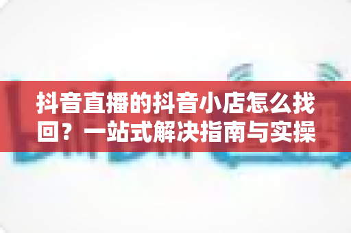 抖音直播的抖音小店怎么找回?一站式解决指南与实操技巧全解析 抖音直播的抖音小店怎么找回?一站式解决指南与实操技巧全解析
