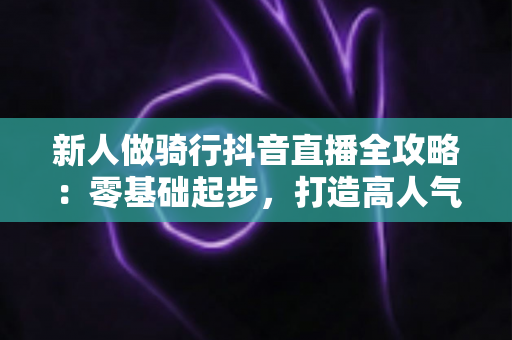 新人做骑行抖音直播全攻略：零基础起步，打造高人气户外直播间的实战指南