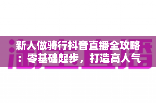 新人做骑行抖音直播全攻略：零基础起步，打造高人气户外直播间的实战指南