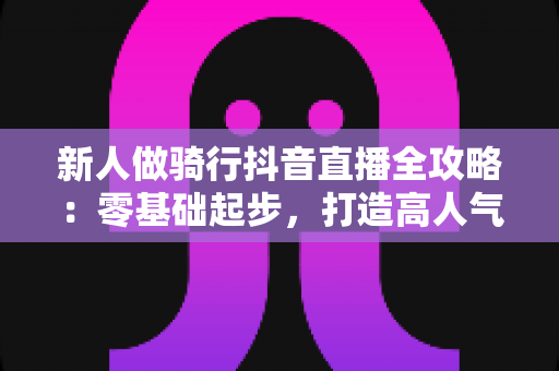 新人做骑行抖音直播全攻略：零基础起步，打造高人气户外直播间的实战指南