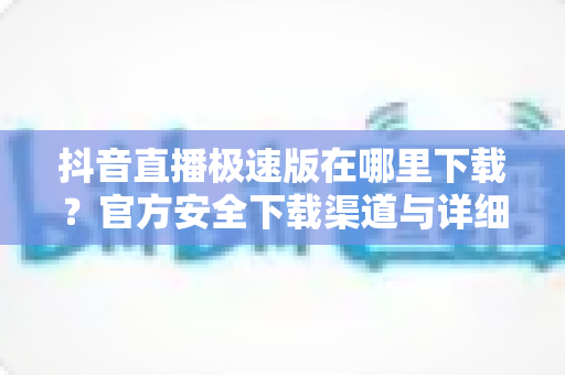 抖音直播极速版在哪里下载？官方安全下载渠道与详细安装教程全指南