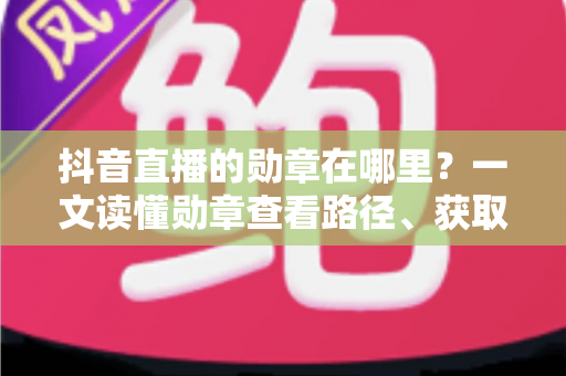 抖音直播的勋章在哪里?一文读懂勋章查看路径、获取方法与实用技巧 抖音直播的勋章在哪里?一文读懂勋章查看路径、获取方法与实用技巧