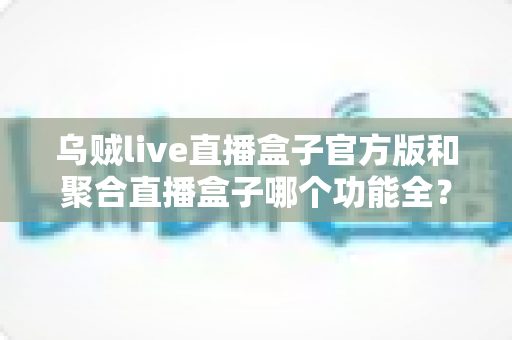 乌贼live直播盒子官方版和聚合直播盒子哪个功能全?2025最新功能对比与选购指南全面解析 乌贼live直播盒子官方版和聚合直播盒子哪个功能全?2025最新功能对比与选购指南全面解析