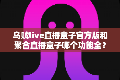 乌贼live直播盒子官方版和聚合直播盒子哪个功能全？2025最新功能对比与选购指南全面解析