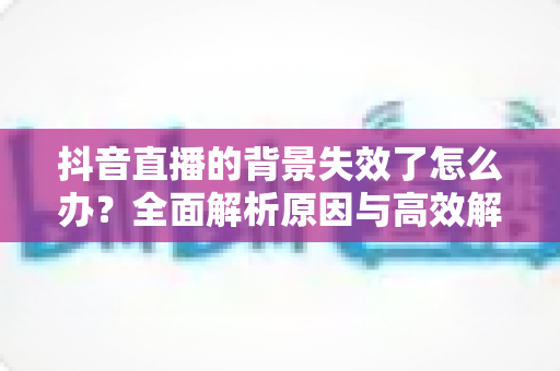 抖音直播的背景失效了怎么办？全面解析原因与高效解决方案指南