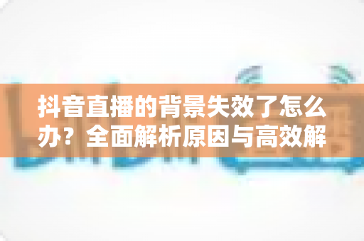 抖音直播的背景失效了怎么办？全面解析原因与高效解决方案指南