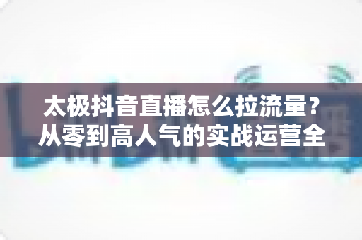 太极抖音直播怎么拉流量？从零到高人气的实战运营全攻略