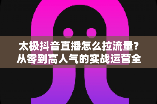 太极抖音直播怎么拉流量？从零到高人气的实战运营全攻略