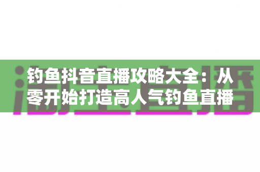 钓鱼抖音直播攻略大全:从零开始打造高人气钓鱼直播间的实战宝典 钓鱼抖音直播攻略大全:从零开始打造高人气钓鱼直播间的实战宝典