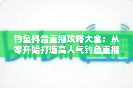 钓鱼抖音直播攻略大全:从零开始打造高人气钓鱼直播间的实战宝典 钓鱼抖音直播攻略大全:从零开始打造高人气钓鱼直播间的实战宝典