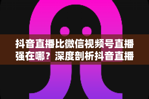 抖音直播比微信视频号直播强在哪？深度剖析抖音直播的六大核心优势与平台选择指南