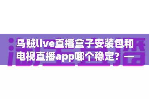 乌贼live直播盒子安装包和电视直播app哪个稳定？——稳定性深度对比与实用选择指南