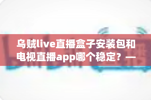 乌贼live直播盒子安装包和电视直播app哪个稳定？——稳定性深度对比与实用选择指南