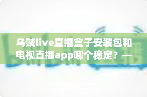 乌贼live直播盒子安装包和电视直播app哪个稳定？——稳定性深度对比与实用选择指南