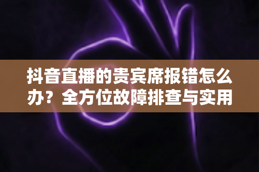 抖音直播的贵宾席报错怎么办?全方位故障排查与实用解决方案指南 抖音直播的贵宾席报错怎么办?全方位故障排查与实用解决方案指南