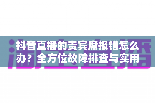 抖音直播的贵宾席报错怎么办?全方位故障排查与实用解决方案指南 抖音直播的贵宾席报错怎么办?全方位故障排查与实用解决方案指南