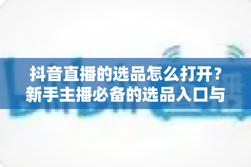 抖音直播的选品怎么打开？新手主播必备的选品入口与实操全攻略