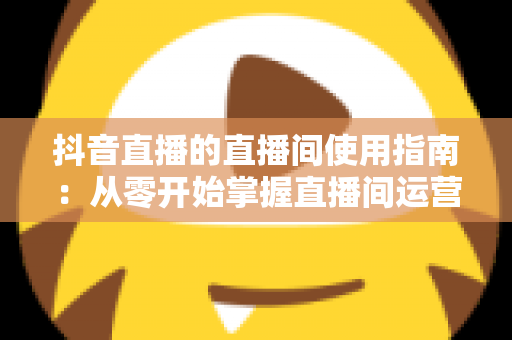 抖音直播的直播间使用指南：从零开始掌握直播间运营全流程的实用手册