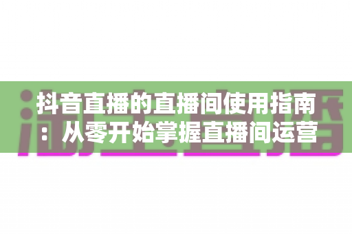 抖音直播的直播间使用指南：从零开始掌握直播间运营全流程的实用手册