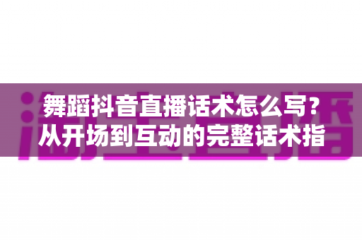 舞蹈抖音直播话术怎么写?从开场到互动的完整话术指南与实操技巧 舞蹈抖音直播话术怎么写?从开场到互动的完整话术指南与实操技巧
