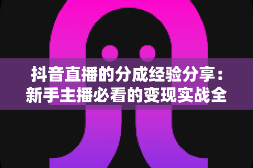 抖音直播的分成经验分享：新手主播必看的变现实战全攻略