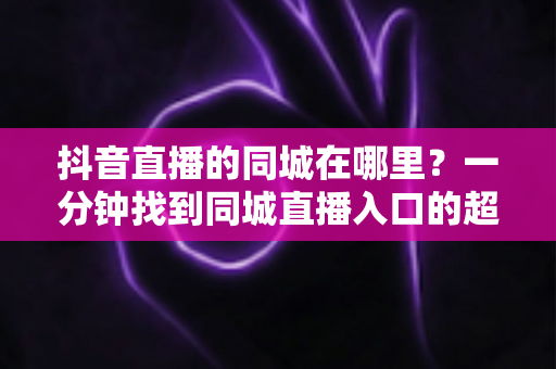 抖音直播的同城在哪里？一分钟找到同城直播入口的超全实用指南