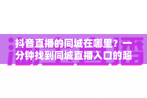 抖音直播的同城在哪里？一分钟找到同城直播入口的超全实用指南